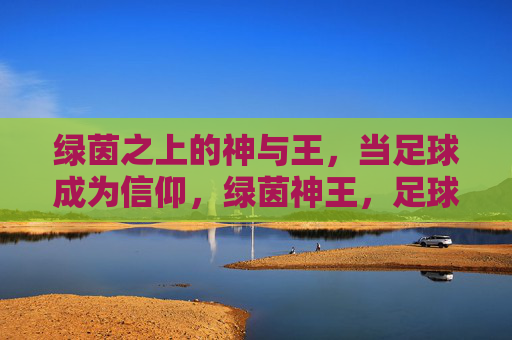 绿茵之上的神与王，当足球成为信仰，绿茵神王，足球信仰的至高象征