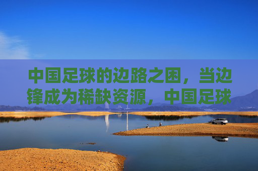 中国足球的边路之困，当边锋成为稀缺资源，中国足球边路之困，边锋成稀缺资源
