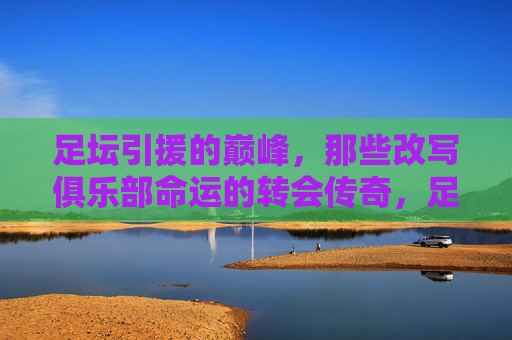 足坛引援的巅峰，那些改写俱乐部命运的转会传奇，足坛巅峰引援，改写命运的转会传奇