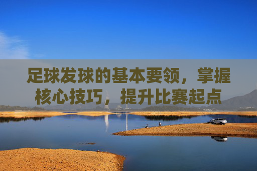 足球发球的基本要领，掌握核心技巧，提升比赛起点