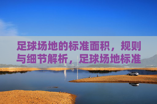足球场地的标准面积，规则与细节解析，足球场地标准尺寸、规则与细节解析