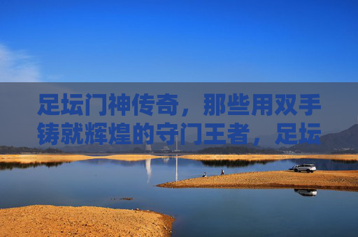 足坛门神传奇，那些用双手铸就辉煌的守门王者，足坛门神，双掌铸辉煌的守门传奇