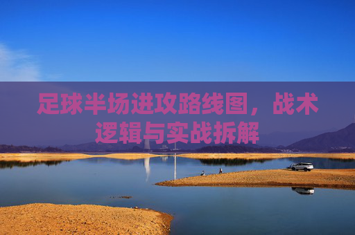 足球半场进攻路线图，战术逻辑与实战拆解