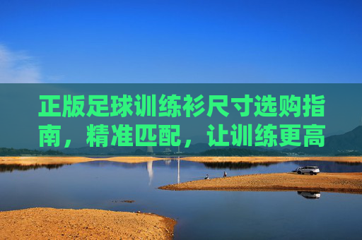 正版足球训练衫尺寸选购指南，精准匹配，让训练更高效，正版足球训练衫尺寸选购指南，精准匹配，训练更高效