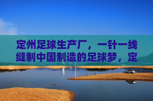 定州足球生产厂，一针一线缝制中国制造的足球梦，定州足球厂，一针一线缝制中国足球梦