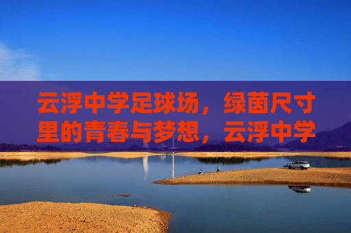 云浮中学足球场，绿茵尺寸里的青春与梦想，云浮中学绿茵，尺寸里的青春与梦想