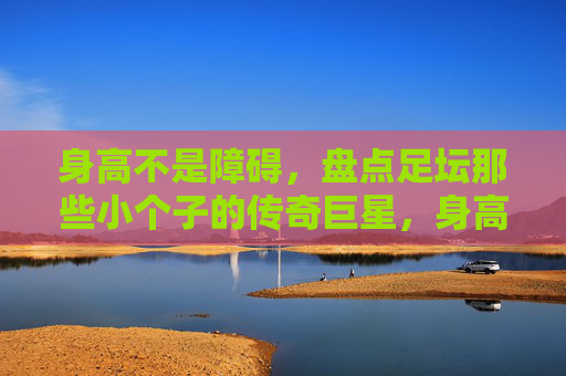 身高不是障碍，盘点足坛那些小个子的传奇巨星，身高不是障碍，足坛小个子传奇巨星