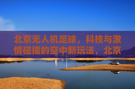 北京无人机足球，科技与激情碰撞的空中新玩法，北京无人机足球，科技与激情碰撞的空中新玩法