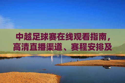 中越足球赛在线观看指南，高清直播渠道、赛程安排及观赛注意事项，中越足球赛在线观看指南，高清直播渠道、赛程安排及观赛注意事项
