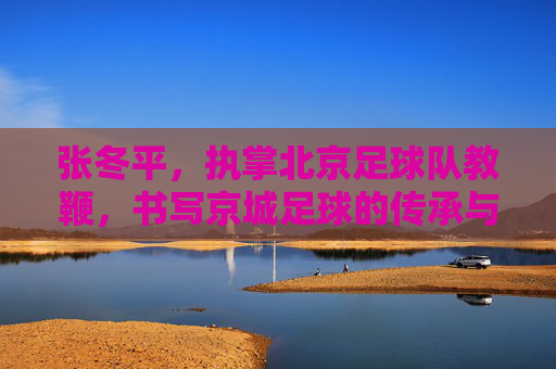 张冬平，执掌北京足球队教鞭，书写京城足球的传承与坚守，张冬平执掌北京队教鞭，传承与坚守京城足球