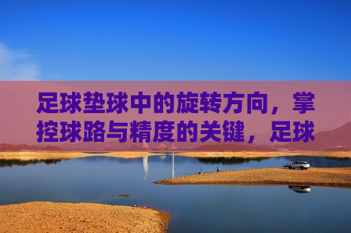 足球垫球中的旋转方向，掌控球路与精度的关键，足球垫球旋转方向，掌控球路与精度的关键