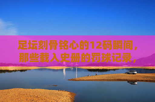 足坛刻骨铭心的12码瞬间，那些载入史册的罚球记录，足坛载入史册的刻骨铭心点球瞬间