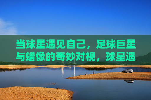 当球星遇见自己，足球巨星与蜡像的奇妙对视，球星遇见自己，蜡像的奇妙对视
