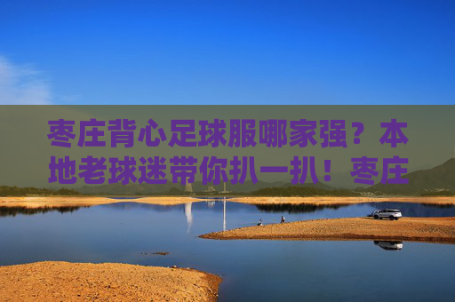 枣庄背心足球服哪家强？本地老球迷带你扒一扒！枣庄背心足球服哪家强？本地老球迷带你扒一扒！