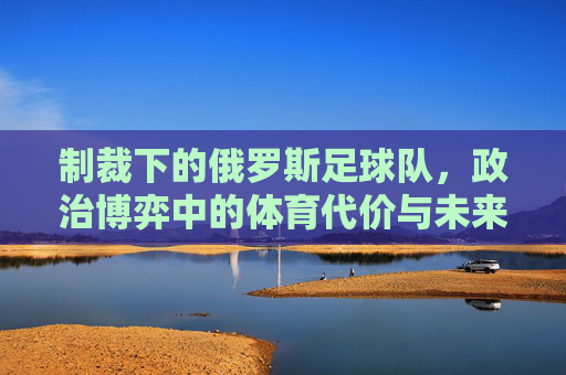 制裁下的俄罗斯足球队，政治博弈中的体育代价与未来出路，制裁下的俄罗斯足球，政治博弈的代价与未来出路
