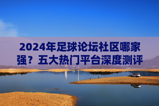 2024年足球论坛社区哪家强？五大热门平台深度测评，球迷必看！2024足球论坛社区五大热门平台深度测评，球迷必看