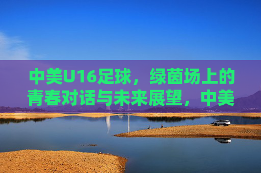 中美U16足球，绿茵场上的青春对话与未来展望，中美U16青春对话，绿茵场上的未来展望