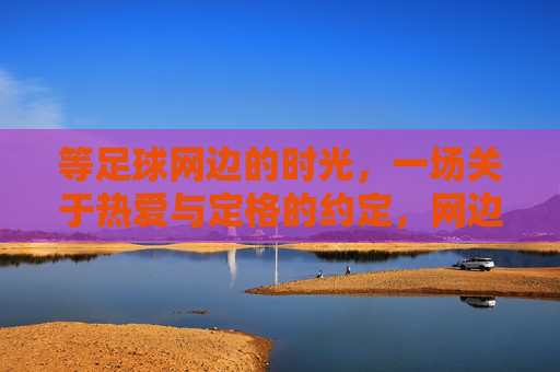 等足球网边的时光，一场关于热爱与定格的约定，网边时光，热爱与定格的约定