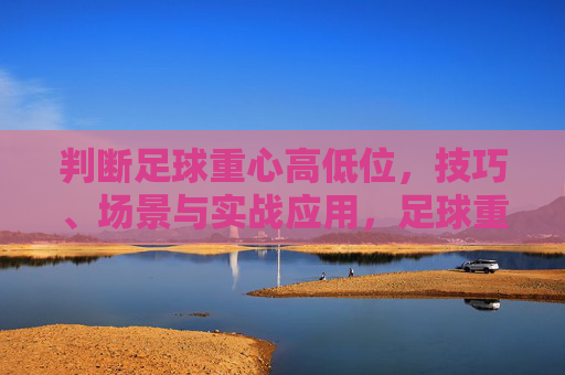 判断足球重心高低位，技巧、场景与实战应用，足球重心高低位判断，技巧、场景与实战应用