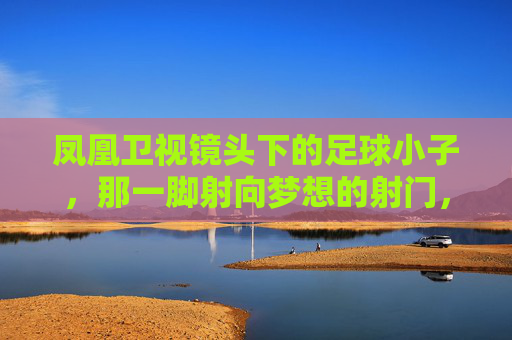 凤凰卫视镜头下的足球小子，那一脚射向梦想的射门，凤凰卫视镜头下，足球小子射向梦想的射门