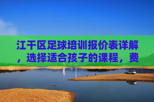 江干区足球培训报价表详解，选择适合孩子的课程，费用透明更安心，江干区足球培训报价表详解，选适合课程，费用透明安心