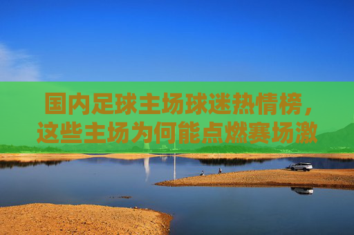 国内足球主场球迷热情榜，这些主场为何能点燃赛场激情？国内足球主场球迷热情榜，点燃赛场激情的主场