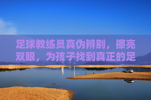 足球教练员真伪辨别，擦亮双眼，为孩子找到真正的足球引路人，擦亮双眼辨教练真伪，为孩子寻足球引路人