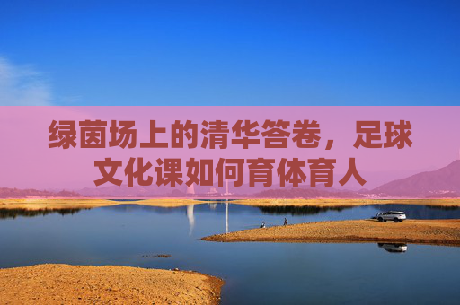 绿茵场上的清华答卷，足球文化课如何育体育人