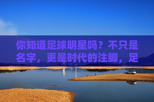 你知道足球明星吗？不只是名字，更是时代的注脚，足球明星，不止是名字，更是时代注脚