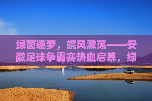 绿茵逐梦，皖风激荡——安徽足球争霸赛热血启幕，绿茵逐梦，皖风激荡——安徽足球争霸赛热血启幕