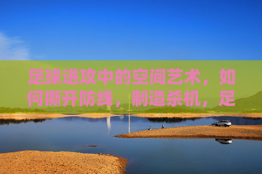足球进攻中的空间艺术，如何撕开防线，制造杀机，足球进攻的空间艺术，撕开防线制造杀机