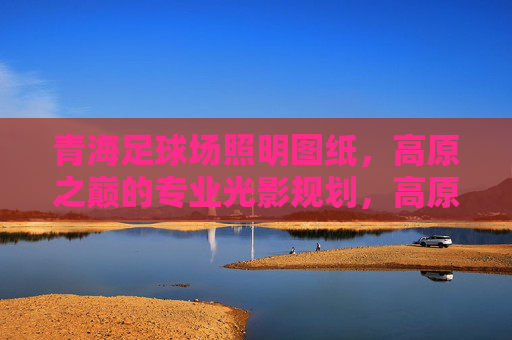 青海足球场照明图纸，高原之巅的专业光影规划，高原之巅的专业光影，青海足球场照明图纸