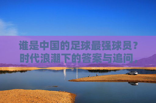 谁是中国的足球最强球员？时代浪潮下的答案与追问，中国足球最强球员，时代浪潮下的答案与追问