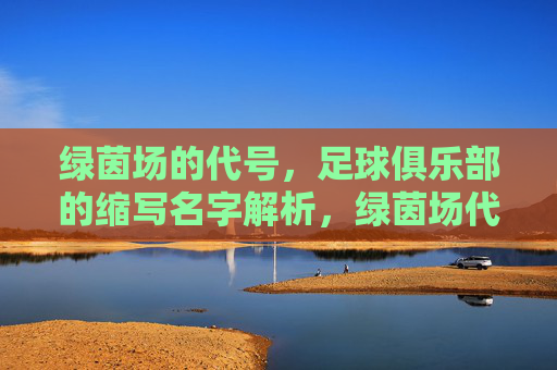 绿茵场的代号，足球俱乐部的缩写名字解析，绿茵场代号，足球俱乐部缩写名字解析