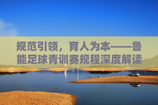 规范引领，育人为本——鲁能足球青训赛规程深度解读，规范引领育为本，鲁能足球青训赛规程深度解读