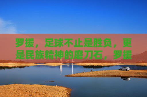 罗援,足球不止是胜负,更是民族精神的磨刀石,罗援,足球是民族精神的磨刀石 罗援,足球不止是胜负,更是民族精神的磨刀石,罗援,足球是民族精神的磨刀石