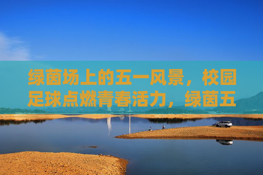 绿茵场上的五一风景，校园足球点燃青春活力，绿茵五一，校园足球燃青春