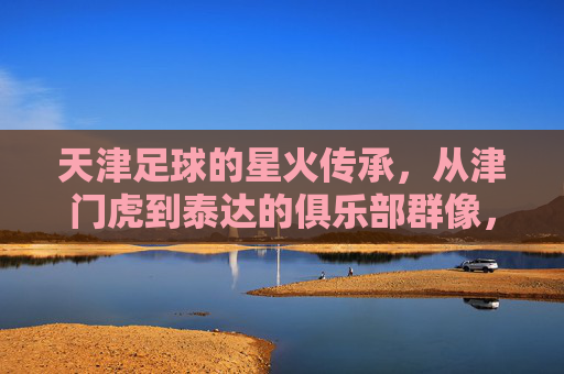 天津足球的星火传承，从津门虎到泰达的俱乐部群像，天津足球星火传承，津门虎到泰达的俱乐部群像
