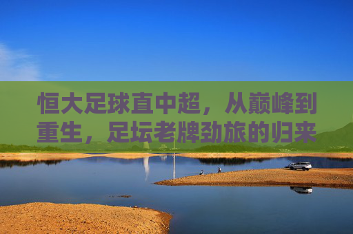 恒大足球直中超，从巅峰到重生，足坛老牌劲旅的归来之路，恒大足球重返中超，巅峰到重生的归来之路