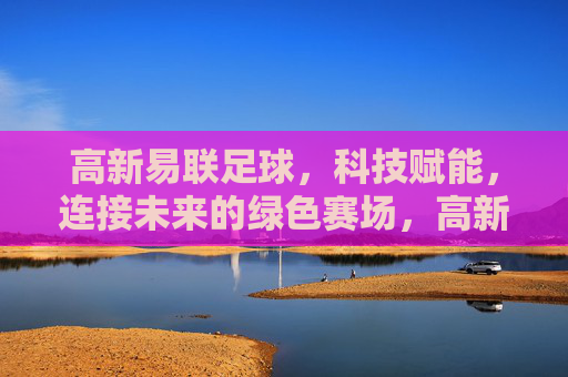 高新易联足球，科技赋能，连接未来的绿色赛场，高新易联足球，科技赋能绿色未来赛场