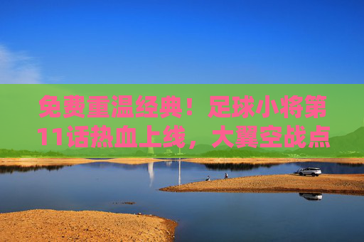 免费重温经典！足球小将第11话热血上线，大翼空战点燃你的足球魂！免费重温经典！足球小将第11话大翼空战热血上线