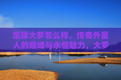 足球大罗怎么样，传奇外星人的巅峰与永恒魅力，大罗，传奇外星人的巅峰与永恒魅力