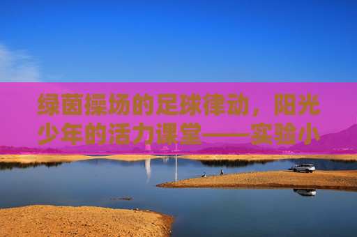 绿茵操场的足球律动，阳光少年的活力课堂——实验小学足球操纪实，绿茵操场足球操，阳光少年活力课堂