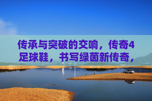 传承与突破的交响，传奇4足球鞋，书写绿茵新传奇，传承与突破的交响，传奇4足球鞋书写绿茵新传奇