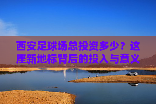 西安足球场总投资多少？这座新地标背后的投入与意义，西安足球场投资背后的新地标意义