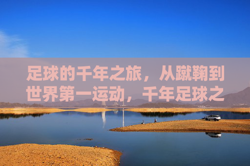 足球的千年之旅，从蹴鞠到世界第一运动，千年足球之旅，从蹴鞠到世界第一运动