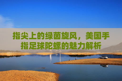 指尖上的绿茵旋风，美国手指足球陀螺的魅力解析
