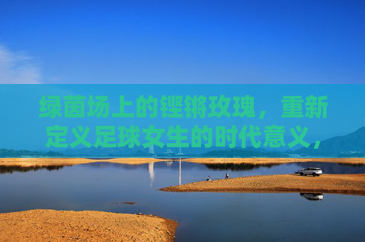 绿茵场上的铿锵玫瑰，重新定义足球女生的时代意义，绿茵铿锵玫瑰，足球女生重塑时代意义