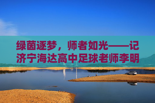 绿茵逐梦，师者如光——记济宁海达高中足球老师李明，绿茵逐梦，师者如光——记济宁海达高中足球老师李明