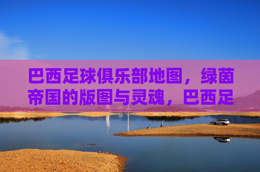 巴西足球俱乐部地图，绿茵帝国的版图与灵魂，巴西足球俱乐部地图，绿茵帝国的版图与灵魂